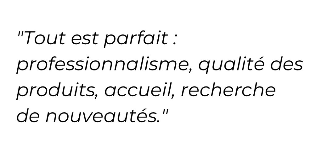 Tout est parfait : professionnalisme, qualité des produits, accueil, recherche de nouveautés.