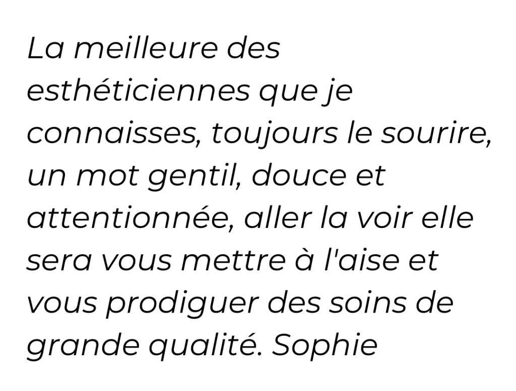 La meilleure des esthéticiennes que je connaisses, toujours le sourire, un mot gentil, douce et attentionnée, aller la voir elle saura vous mettre à l'aise et vous prodiguer des soins de grande qualité. Sophie